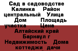 Сад в садоводстве “Калинка“ › Район ­ центральный › Улица ­ 10 › Дом ­ 6 › Площадь участка ­ 6 › Цена ­ 100 - Алтайский край, Барнаул г. Недвижимость » Дома, коттеджи, дачи продажа   . Алтайский край